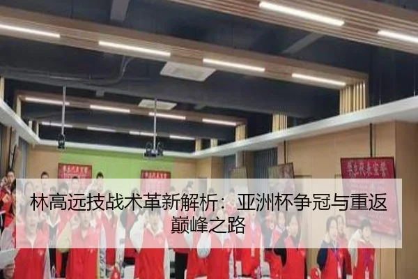 林高远技战术革新解析：亚洲杯争冠与重返巅峰之路